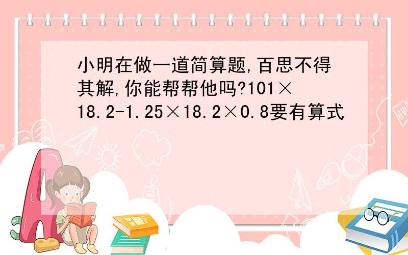 小明在做一道简算题,百思不得其解,你能帮帮他吗?101×18.2-1.25×18.2×0.8要有算式