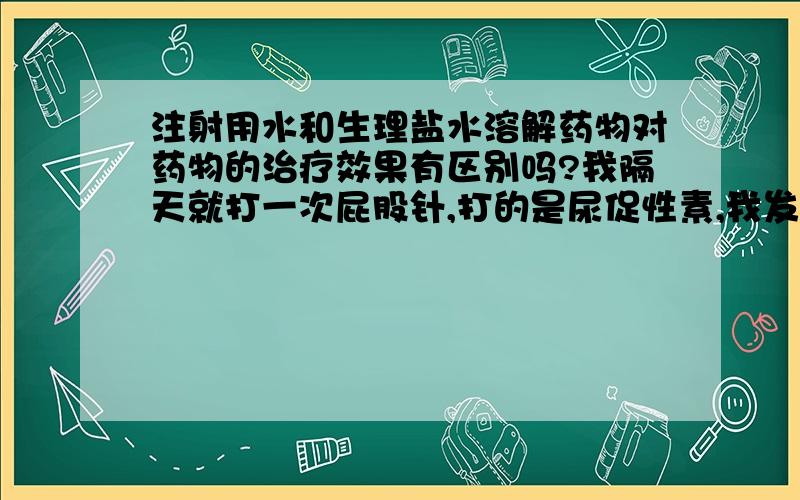 注射用水和生理盐水溶解药物对药物的治疗效果有区别吗?我隔天就打一次屁股针,打的是尿促性素,我发现用注射用水溶解的话打针超痛,整条腿都痛,连路都走不稳,但是用生理盐水的话就不痛.