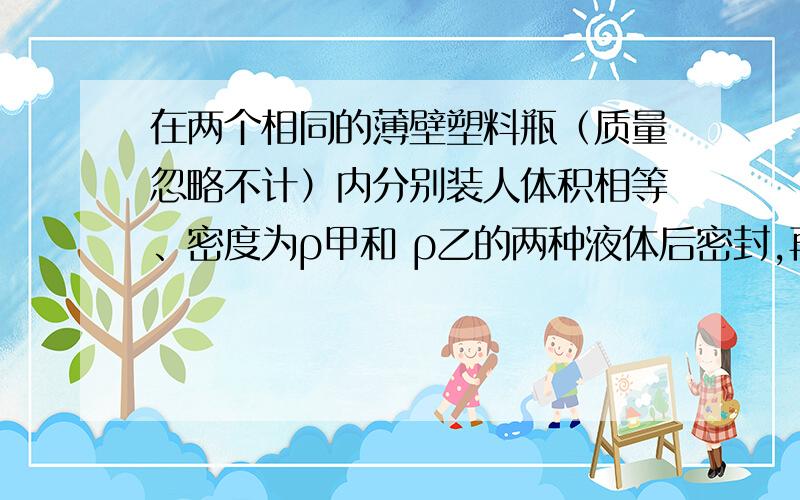 在两个相同的薄壁塑料瓶（质量忽略不计）内分别装人体积相等、密度为ρ甲和 ρ乙的两种液体后密封,再把它放入两个装有水的容器中,处于如图所示状态.下列判断正确的是A ．ρ甲>ρ乙 B ．