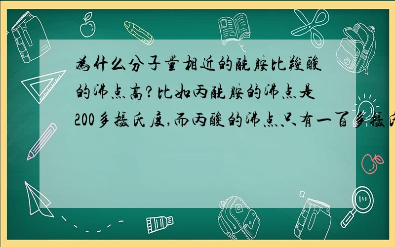 为什么分子量相近的酰胺比羧酸的沸点高?比如丙酰胺的沸点是200多摄氏度,而丙酸的沸点只有一百多摄氏度.请问这是什么原因呢?查得COOH...O=C(OH)R氢键的键能和CONH2...O=C(NH2)R氢键的键能是一样