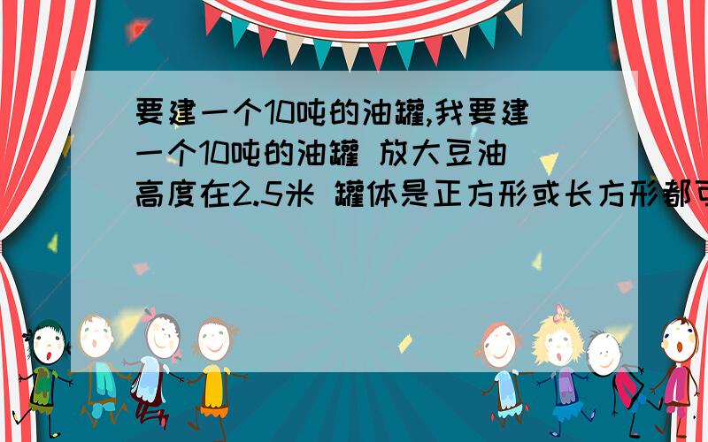 要建一个10吨的油罐,我要建一个10吨的油罐 放大豆油 高度在2.5米 罐体是正方形或长方形都可以 请帮我算下 要占用多少面积麻烦会算的来!4平方米 怎么放10吨油啊!