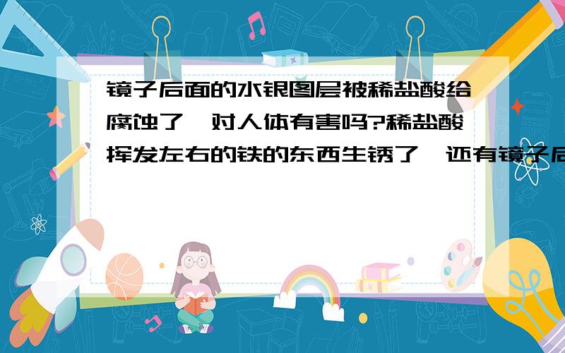 镜子后面的水银图层被稀盐酸给腐蚀了,对人体有害吗?稀盐酸挥发左右的铁的东西生锈了,还有镜子后面的水银图层给腐蚀了,从镜子前面看有一块一块痕迹,从后面看（水印面）看不出痕迹来,