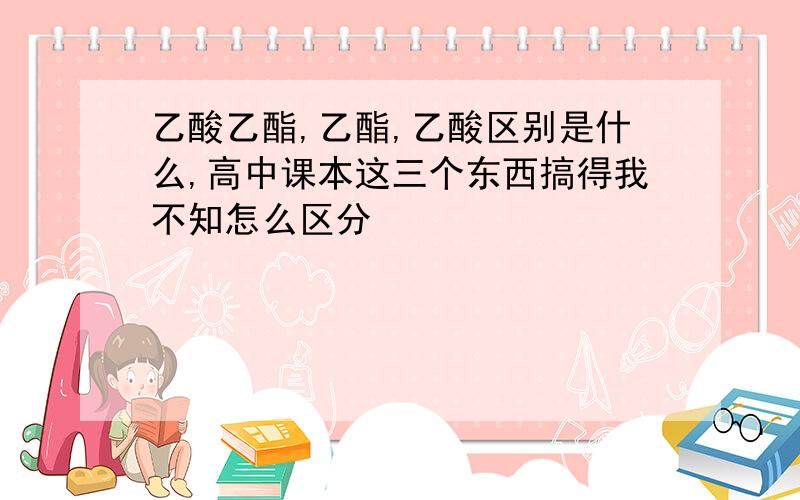 乙酸乙酯,乙酯,乙酸区别是什么,高中课本这三个东西搞得我不知怎么区分