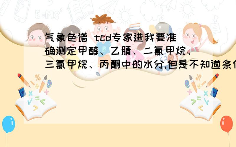 气象色谱 tcd专家进我要准确测定甲醇、乙腈、二氯甲烷、三氯甲烷、丙酮中的水分,但是不知道条件.麻烦知道的告诉我,具体的条件.TCD检测器