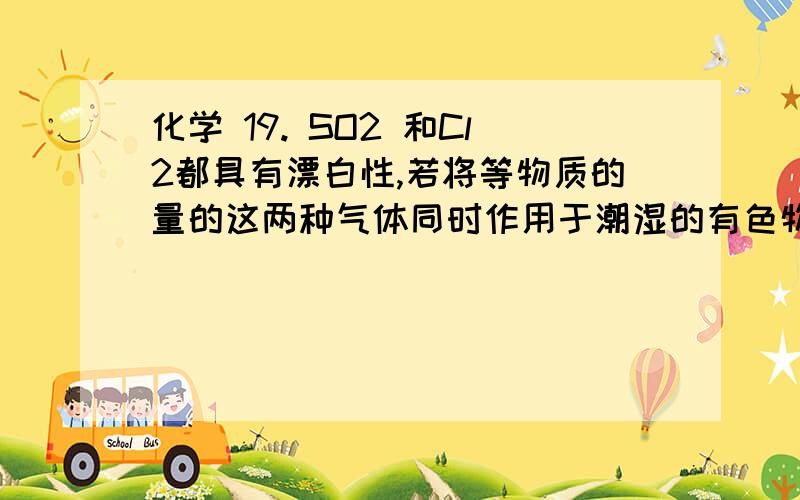 化学 19. SO2 和Cl2都具有漂白性,若将等物质的量的这两种气体同时作用于潮湿的有色物质,为什么颜色不退