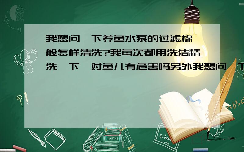 我想问一下养鱼水泵的过滤棉一般怎样清洗?我每次都用洗洁精洗一下,对鱼儿有危害吗另外我想问一下鱼缸潜水泵的使用寿命一般是几年?我说的过滤棉是外置的过滤棉,不是内置的