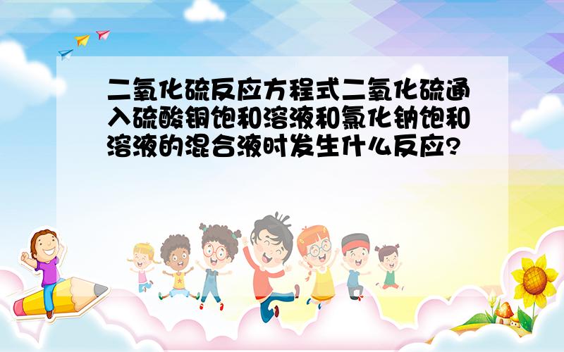 二氧化硫反应方程式二氧化硫通入硫酸铜饱和溶液和氯化钠饱和溶液的混合液时发生什么反应?