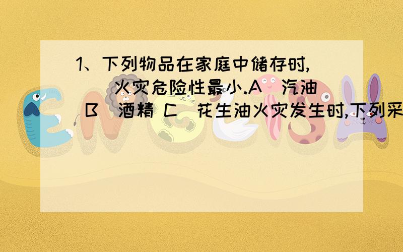 1、下列物品在家庭中储存时,（）火灾危险性最小.A．汽油 B．酒精 C．花生油火灾发生时,下列采取的应急措施哪条是错误的?A．用湿毛巾捂住口鼻 B．赶快乘坐电梯撤离现场C．拨打电话119报