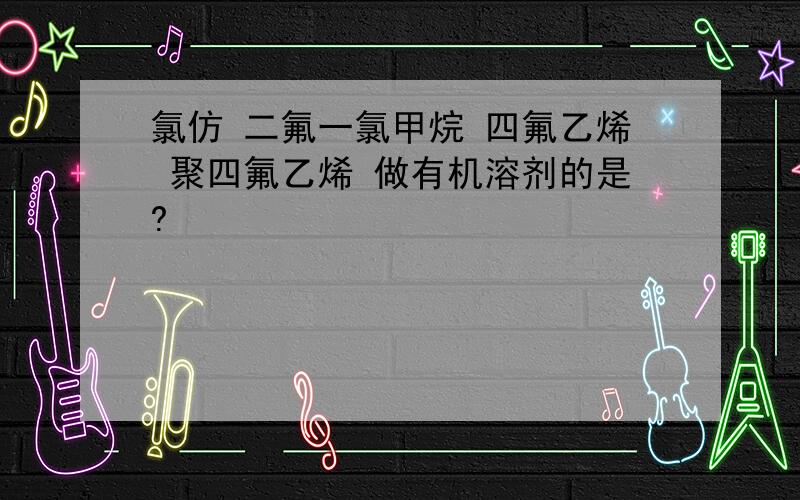 氯仿 二氟一氯甲烷 四氟乙烯 聚四氟乙烯 做有机溶剂的是?