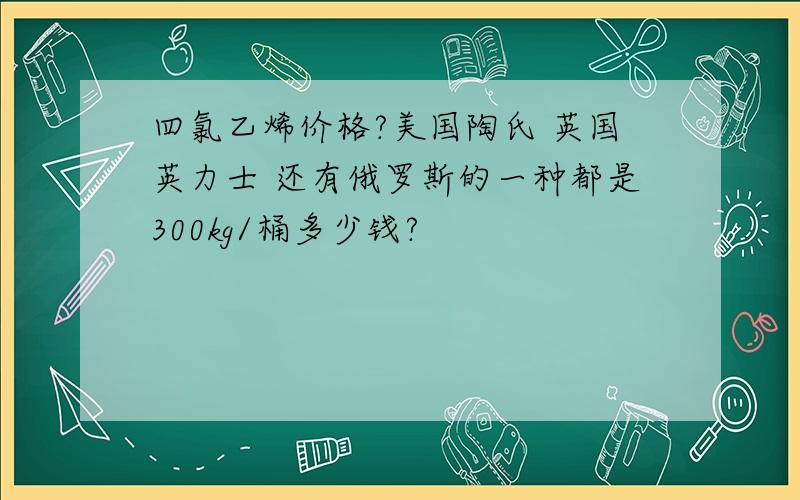 四氯乙烯价格?美国陶氏 英国英力士 还有俄罗斯的一种都是300kg/桶多少钱?