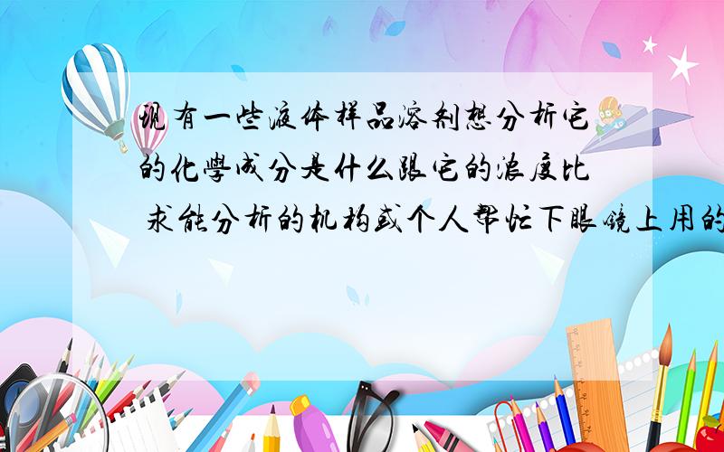 现有一些液体样品溶剂想分析它的化学成分是什么跟它的浓度比 求能分析的机构或个人帮忙下眼镜上用的主要是溶剂性色精和水油两性色精 用于眼镜厂电镀喷漆 好像是叫金属络合染料 有人