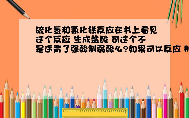 硫化氢和氯化铁反应在书上看见这个反应 生成盐酸 可这个不是违背了强酸制弱酸么?如果可以反应 那方程是?硫化氢过量和不过量时候有不同吗