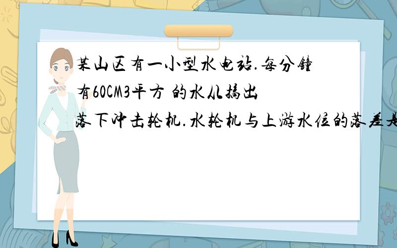 某山区有一小型水电站.每分钟有60CM3平方 的水从搞出落下冲击轮机.水轮机与上游水位的落差是50M.请问(1)水从搞出落下时.重力没分钟做了多少功.(G取10N/KG)