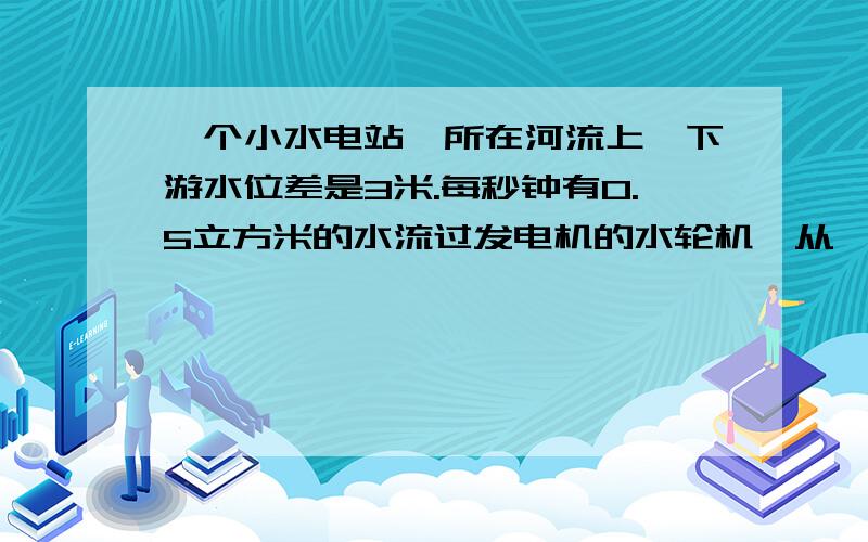 一个小水电站,所在河流上,下游水位差是3米.每秒钟有0.5立方米的水流过发电机的水轮机,从