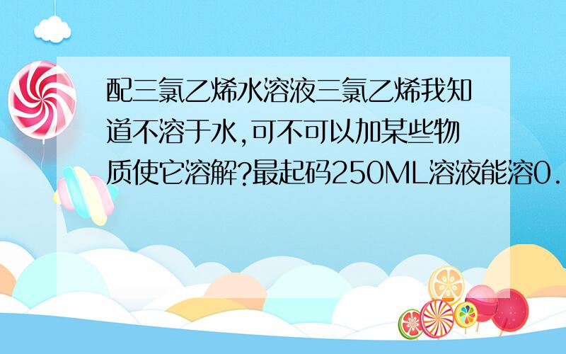 配三氯乙烯水溶液三氯乙烯我知道不溶于水,可不可以加某些物质使它溶解?最起码250ML溶液能溶0.5ML的三氯乙烯溶液.