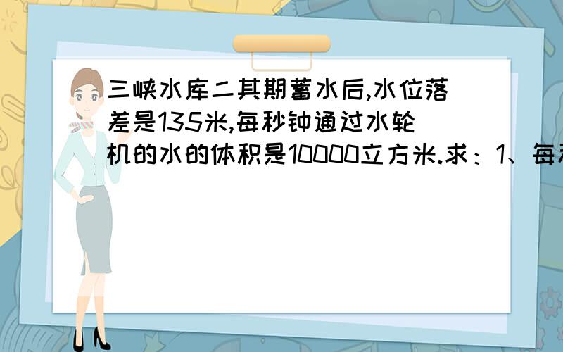 三峡水库二其期蓄水后,水位落差是135米,每秒钟通过水轮机的水的体积是10000立方米.求：1、每秒钟落...三峡水库二其期蓄水后,水位落差是135米,每秒钟通过水轮机的水的体积是10000立方米.求