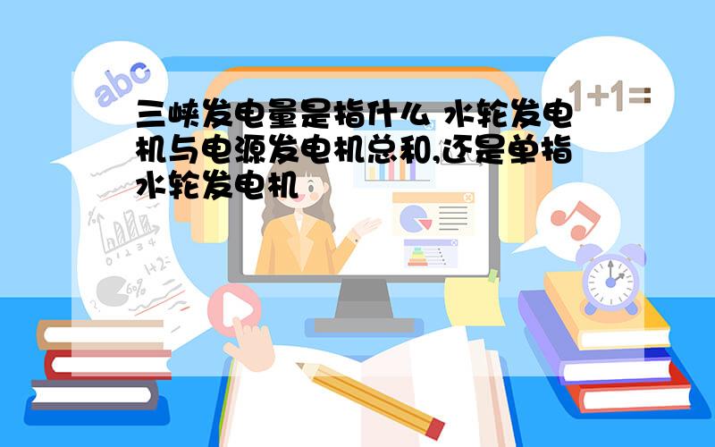 三峡发电量是指什么 水轮发电机与电源发电机总和,还是单指水轮发电机