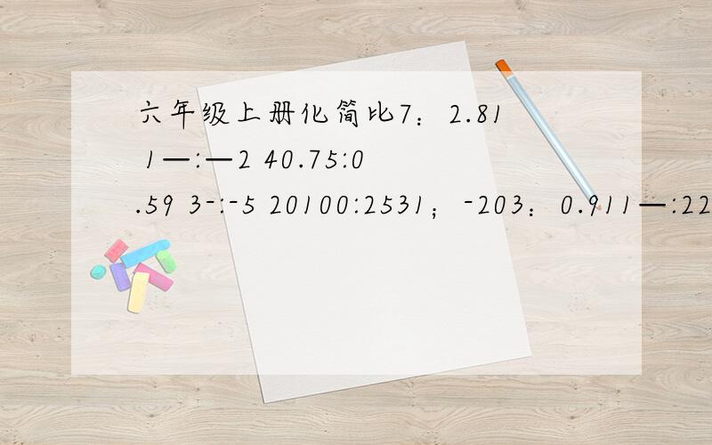 六年级上册化简比7：2.81 1—:—2 40.75:0.59 3-:-5 20100:2531；-203：0.911—:226