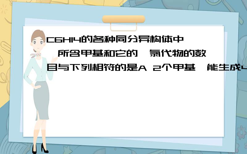 C6H14的各种同分异构体中,所含甲基和它的一氯代物的数目与下列相符的是A 2个甲基,能生成4种一氯代物B 3个甲基,能生成4种一氯代物C 3个甲基,能生成5种一氯代物D 4个甲基,能生成4种一氯代物1