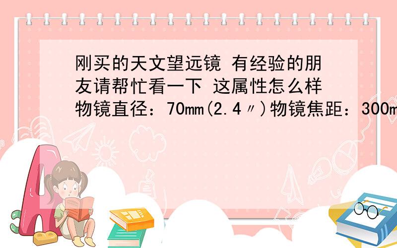 刚买的天文望远镜 有经验的朋友请帮忙看一下 这属性怎么样物镜直径：70mm(2.4〃)物镜焦距：300mm.f/4斜镜：45°经纬台及铝脚架最高度：38cm标准出厂附件包含：目镜：H6mm，H20mm ,增倍镜:3倍巴