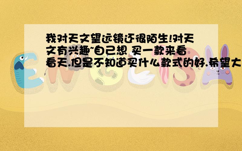 我对天文望远镜还很陌生!对天文有兴趣~自己想 买一款来看看天.但是不知道买什么款式的好.希望大家给我出出主意介绍介绍~价格在600元左右适宜~