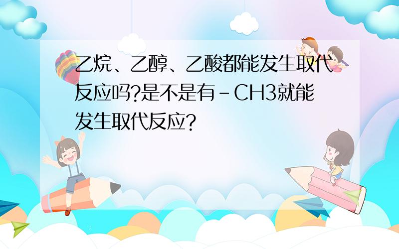 乙烷、乙醇、乙酸都能发生取代反应吗?是不是有-CH3就能发生取代反应?