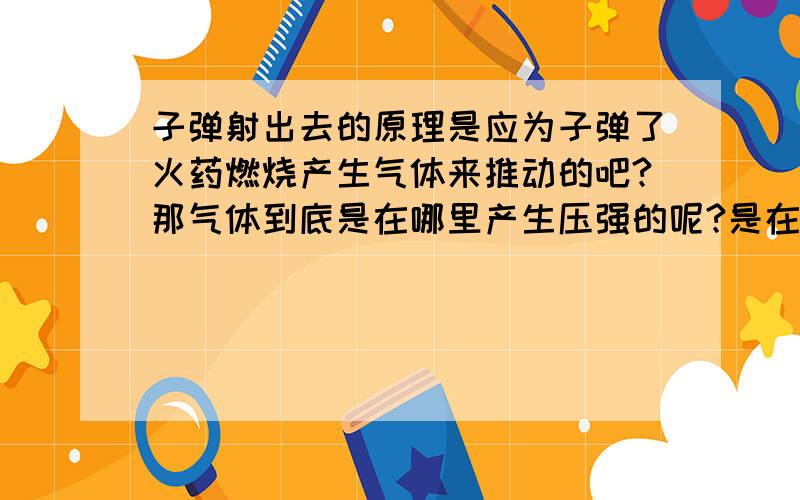 子弹射出去的原理是应为子弹了火药燃烧产生气体来推动的吧?那气体到底是在哪里产生压强的呢?是在子弹与壳之间还是就在枪膛内?好想知道啊