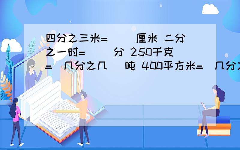 四分之三米=( )厘米 二分之一时=( )分 250千克=（几分之几 ）吨 400平方米=（几分之几）公顷