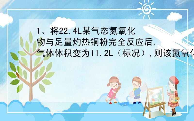 1、将22.4L某气态氮氧化物与足量灼热铜粉完全反应后,气体体积变为11.2L（标况）,则该氮氧化物为（ ）A、NO2 B、N2O3 C、N2O D、N2O42、把CO2与NO组成的混合气体80ml,缓缓通过足量Na2O2,气体体积缩小