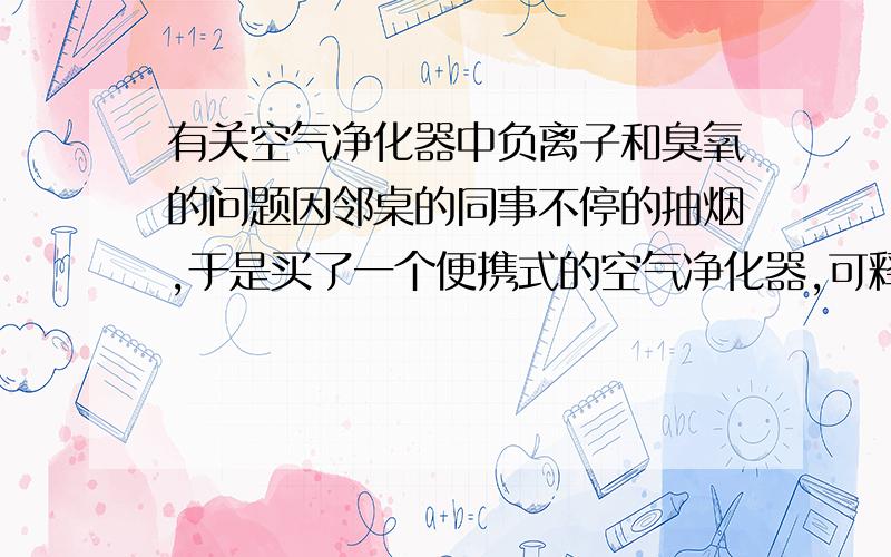 有关空气净化器中负离子和臭氧的问题因邻桌的同事不停的抽烟,于是买了一个便携式的空气净化器,可释放负离子和臭氧等.卖家说臭氧量约20mg/h,因为是便携式的,于是就放在桌子上,出风口对