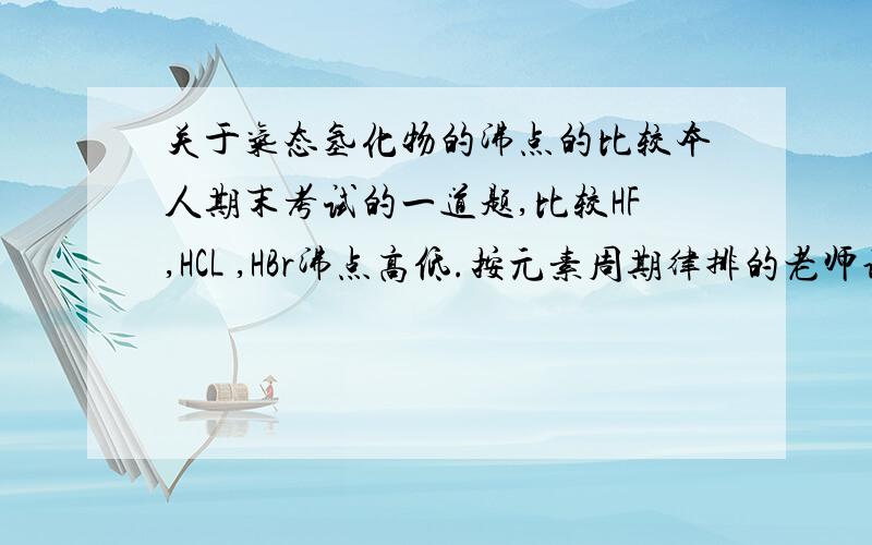 关于气态氢化物的沸点的比较本人期末考试的一道题,比较HF,HCL ,HBr沸点高低.按元素周期律排的老师说错了,又奖一堆氢键和范德华力的知识,书上相关内容很少,所以请高手细细指教.