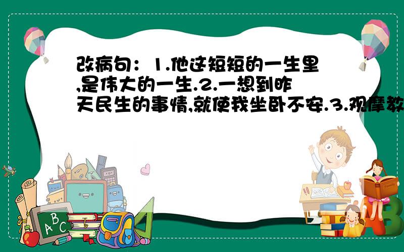 改病句：1.他这短短的一生里,是伟大的一生.2.一想到昨天民生的事情,就使我坐卧不安.3.观摩教学之后,教师对全班同学谈了教这一课的体会,听了之后,很受启发.成分残缺请改正