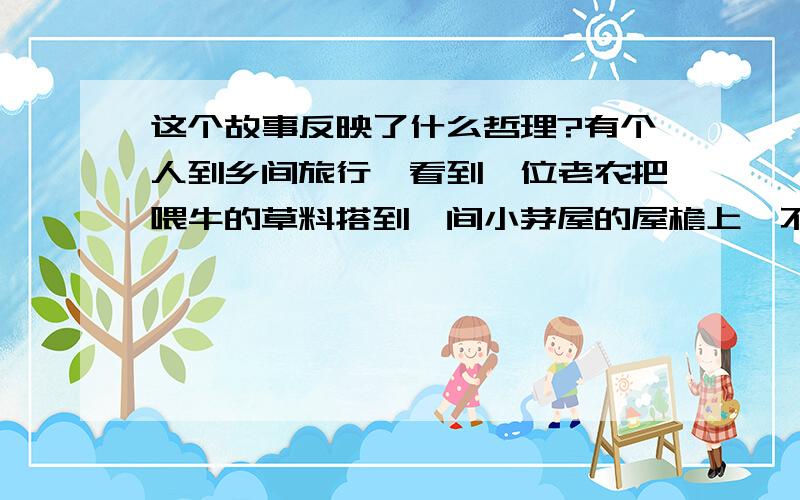 这个故事反映了什么哲理?有个人到乡间旅行,看到一位老农把喂牛的草料搭到一间小茅屋的屋檐上,不免感到奇怪,于是问道：“老公公,你为什么不把喂牛的草放到地上让它吃?”老农说：“这