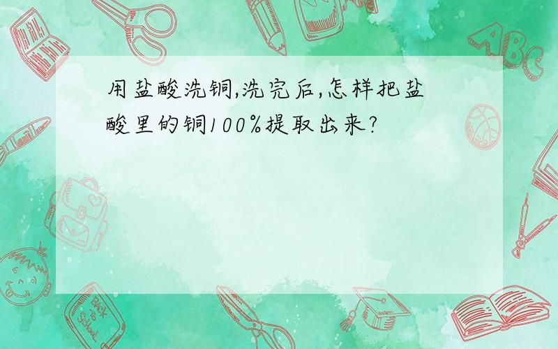 用盐酸洗铜,洗完后,怎样把盐酸里的铜100%提取出来?