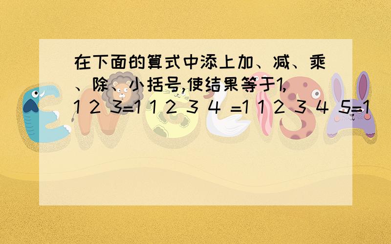 在下面的算式中添上加、减、乘、除、小括号,使结果等于1,1 2 3=1 1 2 3 4 =1 1 2 3 4 5=1