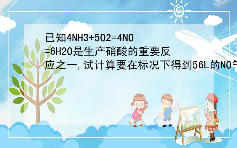 已知4NH3+5O2=4NO=6H2O是生产硝酸的重要反应之一,试计算要在标况下得到56L的NO气体,需要氨气的物质的量已知4NH3+5O2=4NO=6H2O是生产硝酸的重要反应之一,试计算在标况下得到56L的NO气体,需要的氨气