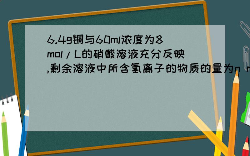 6.4g铜与60ml浓度为8mol/L的硝酸溶液充分反映,剩余溶液中所含氢离子的物质的量为n mol,此时溶液中所含的硝酸根的物质的量是硝酸根的物质的量等于二倍铜离子的物质的量加上氢离子的物质的