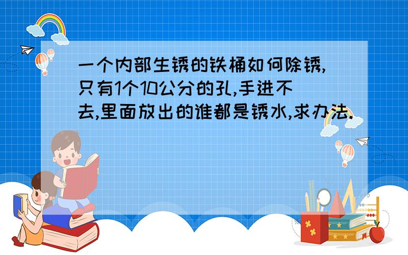 一个内部生锈的铁桶如何除锈,只有1个10公分的孔,手进不去,里面放出的谁都是锈水,求办法.