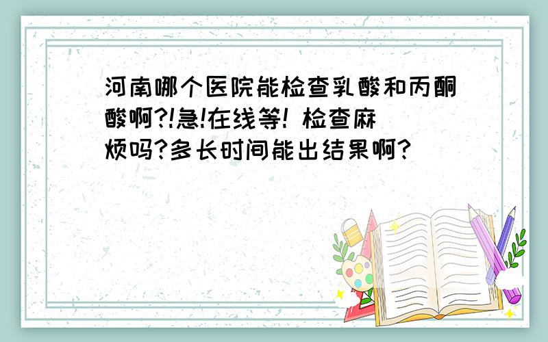 河南哪个医院能检查乳酸和丙酮酸啊?!急!在线等! 检查麻烦吗?多长时间能出结果啊?