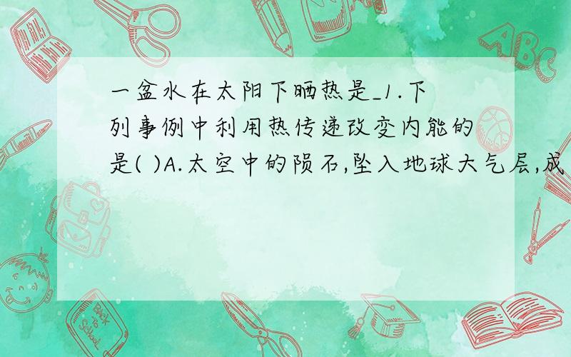 一盆水在太阳下晒热是_1.下列事例中利用热传递改变内能的是( )A.太空中的陨石,坠入地球大气层,成为流星 B.从滑梯上滑下时,臀部有灼热的感觉C.冬天手冷时,搓搓手就暖和了 D.夏天,广场上的