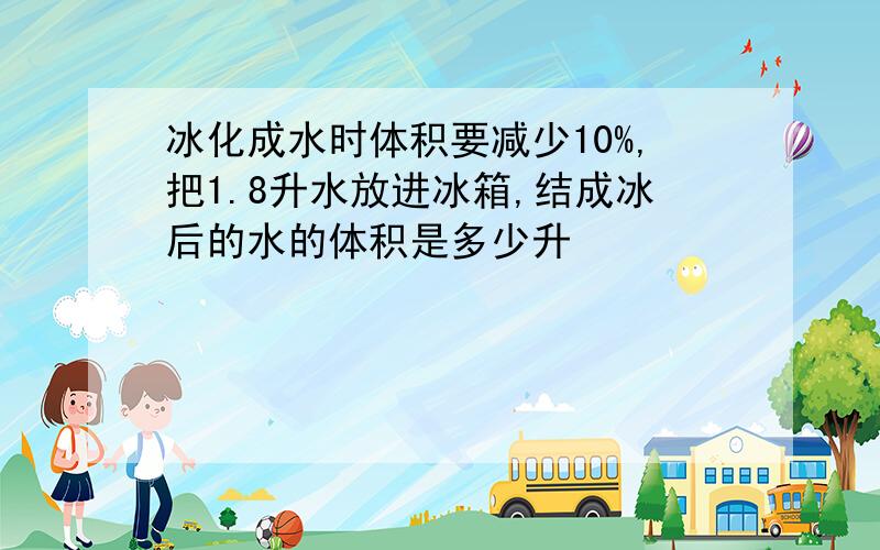 冰化成水时体积要减少10%,把1.8升水放进冰箱,结成冰后的水的体积是多少升