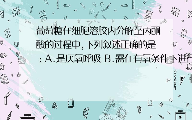 葡萄糖在细胞溶胶内分解至丙酮酸的过程中,下列叙述正确的是：A.是厌氧呼吸 B.需在有氧条件下进行 C.不产生CO2  D.不产生ATP