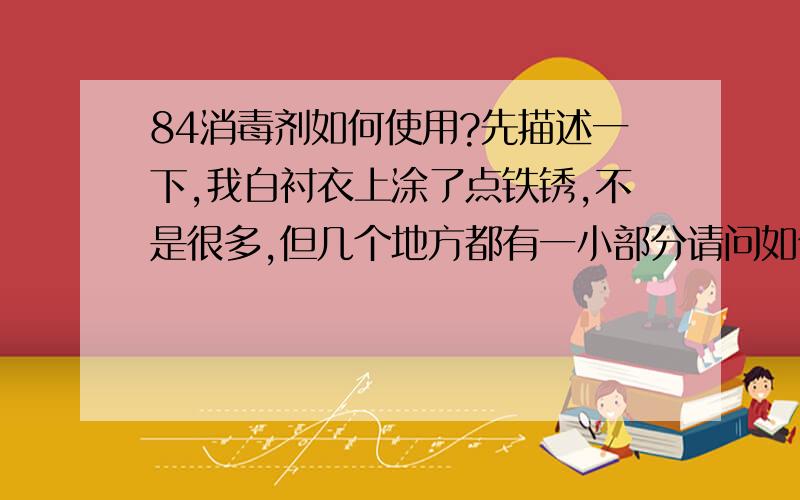 84消毒剂如何使用?先描述一下,我白衬衣上涂了点铁锈,不是很多,但几个地方都有一小部分请问如何用84消毒漂泊啊 我之前用在有铁锈的地方倒了点84,过了一会我用刷子刷了也没见有任何反应