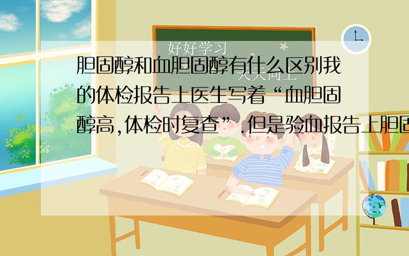 胆固醇和血胆固醇有什么区别我的体检报告上医生写着“血胆固醇高,体检时复查”.但是验血报告上胆固醇是2.92,比参考值3.1-5.2的下限还要低,我想请问：验血单上的“胆固醇”和医生写的“