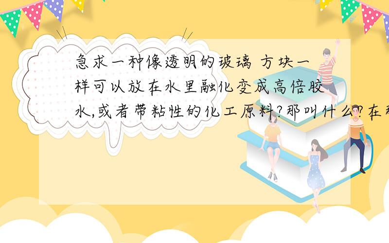 急求一种像透明的玻璃 方块一样可以放在水里融化变成高倍胶水,或者带粘性的化工原料?那叫什么?在那里购