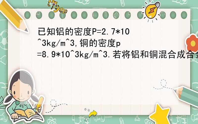 已知铝的密度P=2.7*10^3kg/m^3,铜的密度p=8.9*10^3kg/m^3.若将铝和铜混合成合金后总体积不变,求:（1）等体