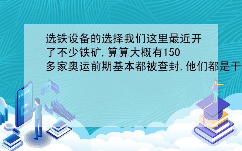 选铁设备的选择我们这里最近开了不少铁矿,算算大概有150多家奥运前期基本都被查封,他们都是干选的查封之后留下不少废料,而且在普通田地里也可以选出铁砂而且本地许多人都用拖拉机选