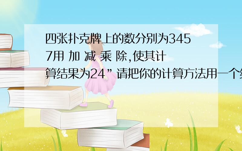 四张扑克牌上的数分别为3457用 加 减 乘 除,使其计算结果为24”请把你的计算方法用一个综合算式表示.加减乘除符号不能重复,数字也不能重复