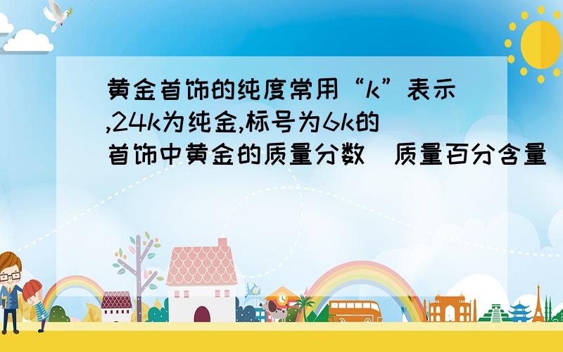 黄金首饰的纯度常用“k”表示,24k为纯金,标号为6k的首饰中黄金的质量分数（质量百分含量）为?