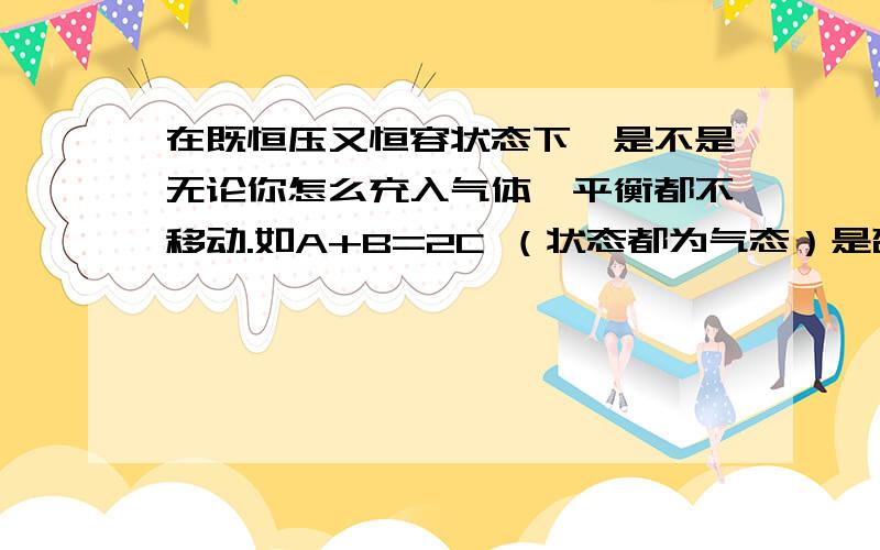 在既恒压又恒容状态下,是不是无论你怎么充入气体,平衡都不移动.如A+B=2C （状态都为气态）是否,你冲A 充C.都不移动?